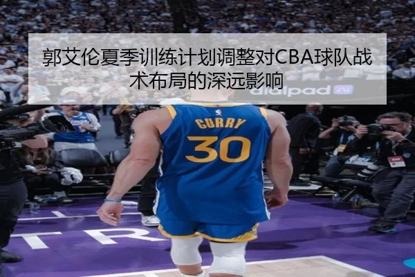 郭艾伦夏季训练计划调整对CBA球队战术布局的深远影响
