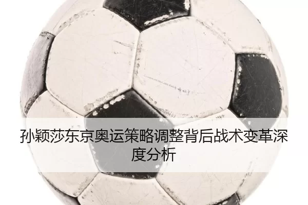 孙颖莎东京奥运策略调整背后战术变革深度分析