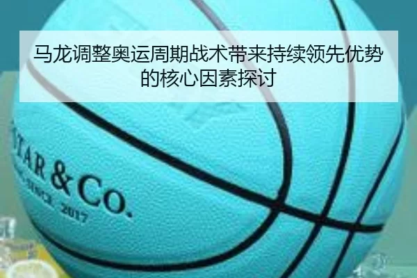 马龙调整奥运周期战术带来持续领先优势的核心因素探讨